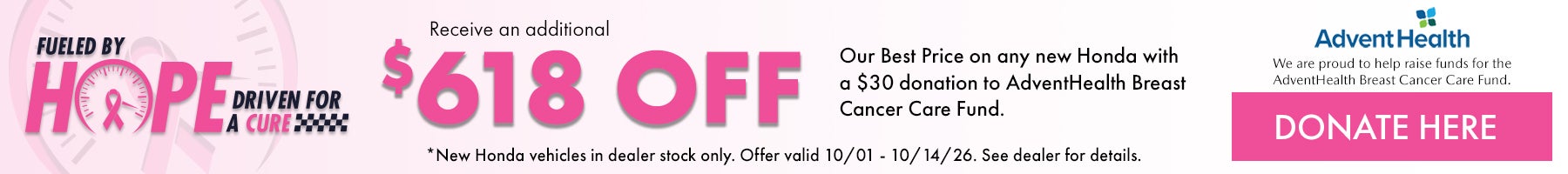 Fueled by Hope Driven for a Cure! Receive and additional $500 off our Best Price on any new Honda with a $50 donation to AdventHealth Breast Cancer Care Fund. *New Honda vehicles in dealer stock only. Offer ends 10/1/26 - 10/14/26. See dealer for details.