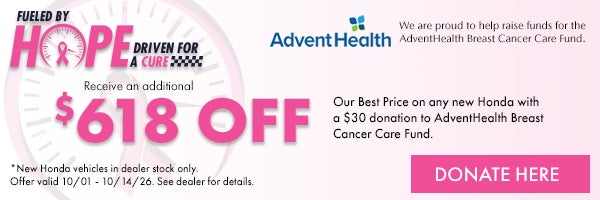 Fueled by Hope Driven for a Cure! Receive and additional $500 off our Best Price on any new Honda with a $50 donation to AdventHealth Breast Cancer Care Fund. *New Honda vehicles in dealer stock only. Offer ends 10/1/26 - 10/14/26. See dealer for details.
