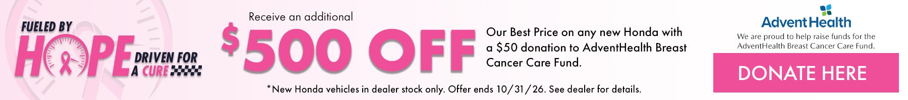 Fueled by Hope Driven for a Cure! Receive and additional $500 off our Best Price on any new Honda with a $50 donation to AdventHealth Breast Cancer Care Fund. *New Honda vehicles in dealer stock only. Offer ends 10/31/26. See dealer for details.