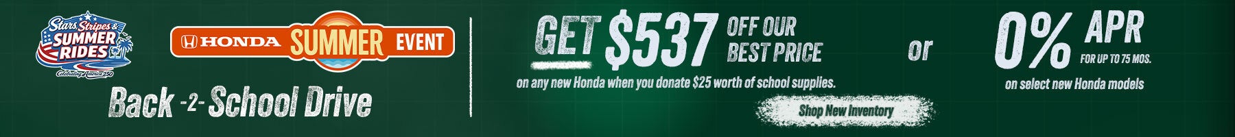 Back 2 School Get $537 off our best price on any new Honda when you donate $25 worth of school supplies or 0% APR for up tp 75 mos. on select new hondas. Shop New Inventory!