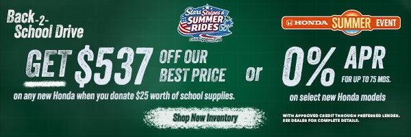 Back 2 School Get $537 off our best price on any new Honda when you donate $25 worth of school supplies or 0% APR for up tp 75 mos. on select new hondas. Shop New Inventory!