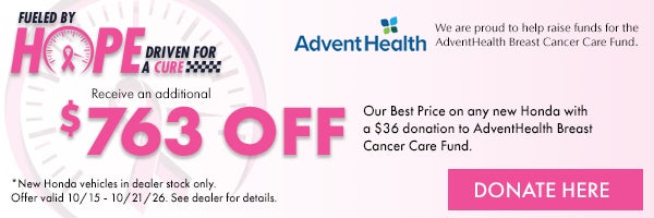 Fueled by Hope Driven for a Cure! Receive and additional $500 off our Best Price on any new Honda with a $50 donation to AdventHealth Breast Cancer Care Fund. *New Honda vehicles in dealer stock only. Offer ends 10/15/26 - 10/21/26. See dealer for details.