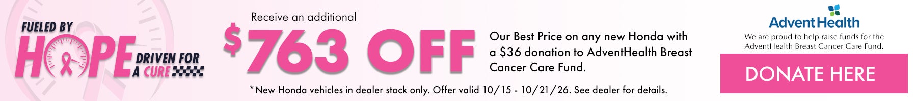 Fueled by Hope Driven for a Cure! Receive and additional $763 off our Best Price on any new Honda with a $36 donation to AdventHealth Breast Cancer Care Fund. *New Honda vehicles in dealer stock only. Offer valid 10/15/26 - 10/21/26. See dealer for details.