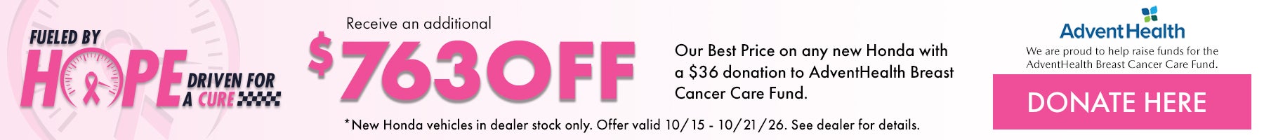 Fueled by Hope Driven for a Cure! Receive and additional $763 off our Best Price on any new Honda with a $36 donation to AdventHealth Breast Cancer Care Fund. *New Honda vehicles in dealer stock only. Offer valid 10/15/26 - 10/21/26. See dealer for details.