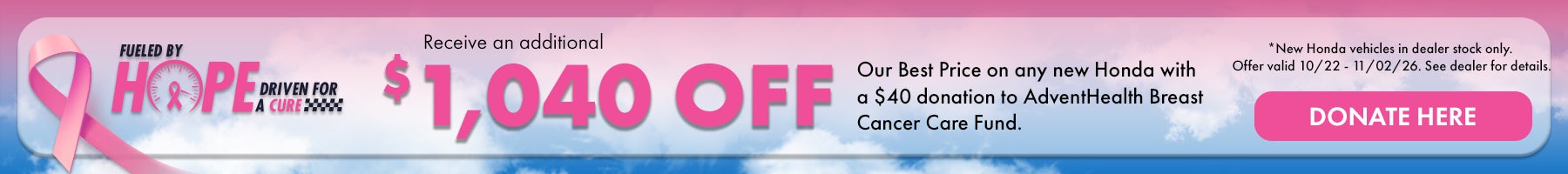 Fueled by Hope Driven for a Cure! Receive and additional $763 off our Best Price on any new Honda with a $36 donation to AdventHealth Breast Cancer Care Fund. *New Honda vehicles in dealer stock only. Offer valid 10/22/26 - 11/02/26. See dealer for details.