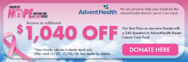 Fueled by Hope Driven for a Cure! Receive and additional $1,040 off our Best Price on any new Honda with a $40 donation to AdventHealth Breast Cancer Care Fund. *New Honda vehicles in dealer stock only. Offer ends 10/22/26 - 11/02/26. See dealer for details.